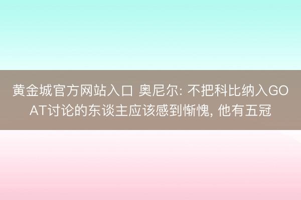 黄金城官方网站入口 奥尼尔: 不把科比纳入GOAT讨论的东谈主应该感到惭愧, 他有五冠